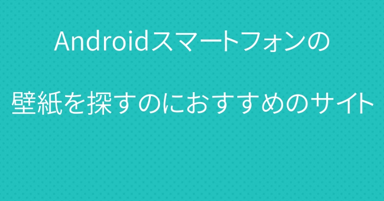 Androidスマートフォンの壁紙を探すのにおすすめのサイト まとめリンク