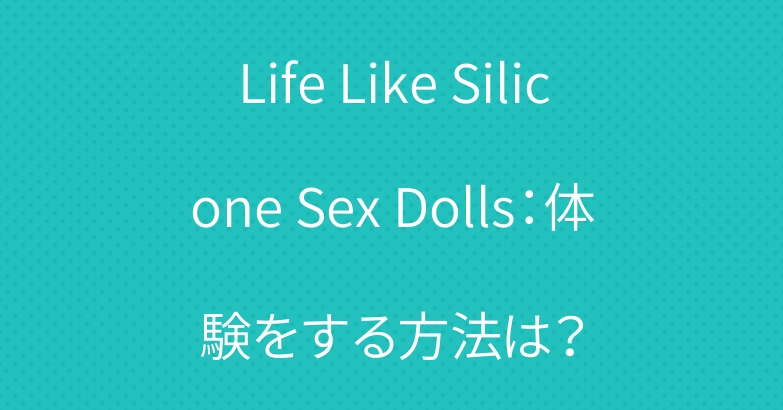 Life Like Silicone Sex Dolls：体験をする方法は？