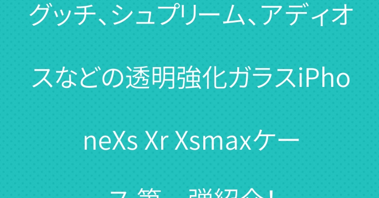 グッチ、シュプリーム、アディオスなどの透明強化ガラスiPhoneXs Xr Xsmaxケース 第一弾紹介！