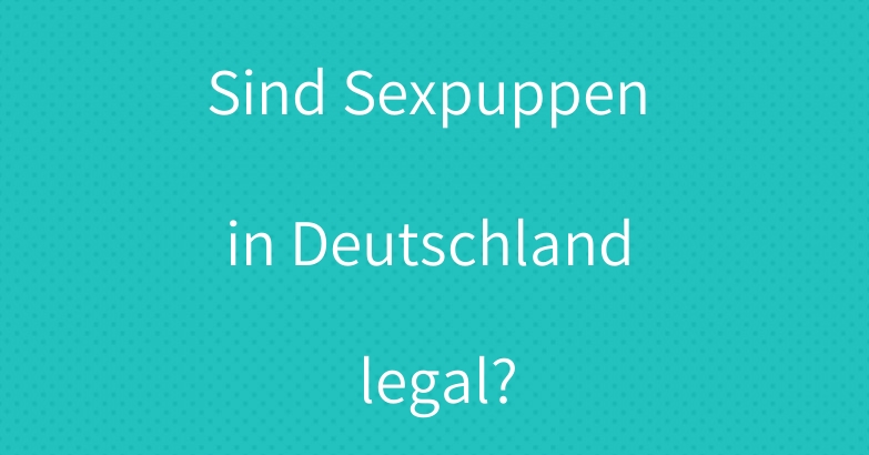 Sind Sexpuppen in Deutschland legal?