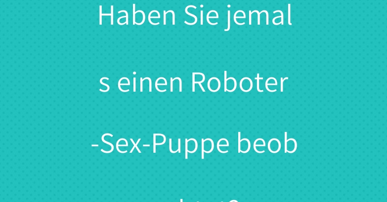 Haben Sie jemals einen Roboter-Sex-Puppe beobachtet?