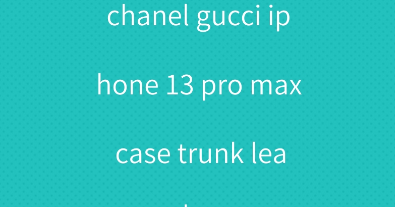 chanel gucci iphone 13 pro max case trunk leather