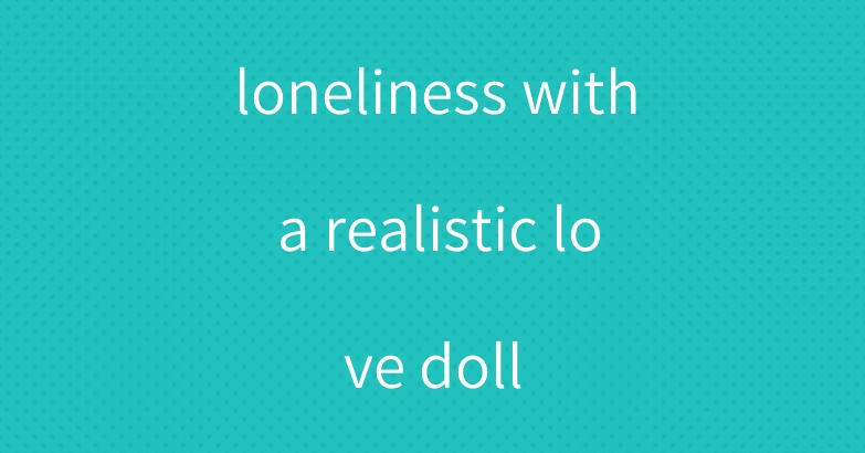 loneliness with a realistic love doll