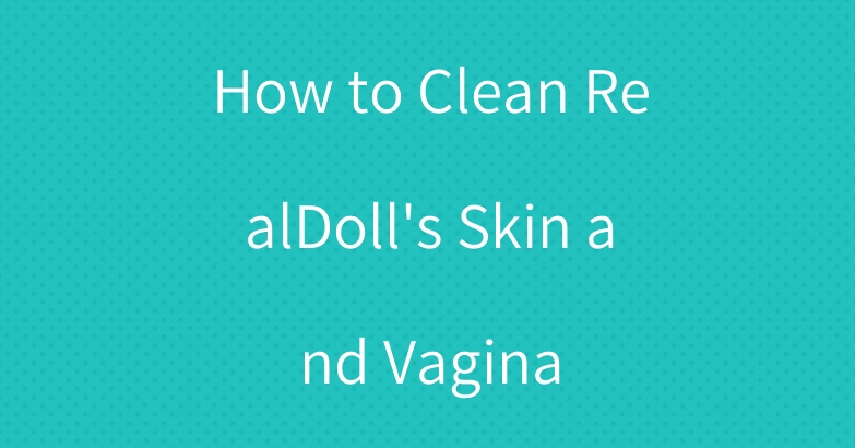 How to Clean RealDoll’s Skin and Vagina