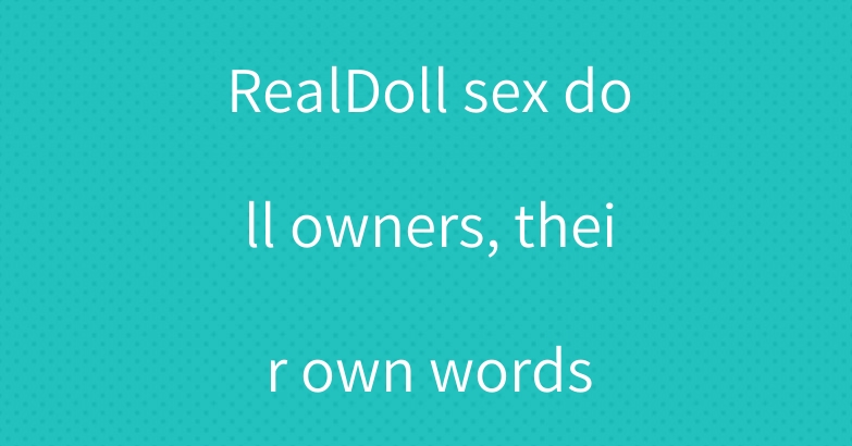 RealDoll sex doll owners, their own words