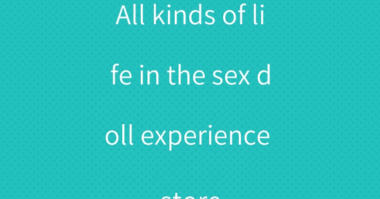 All kinds of life in the sex doll experience store