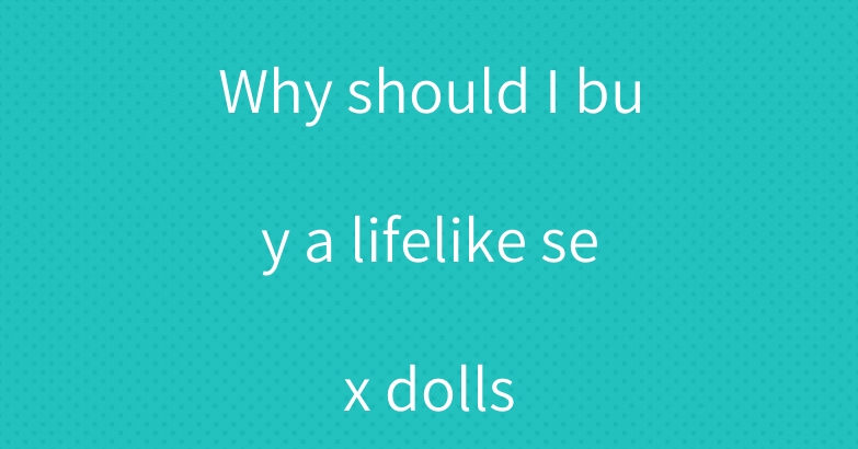 Why should I buy a lifelike sex dolls