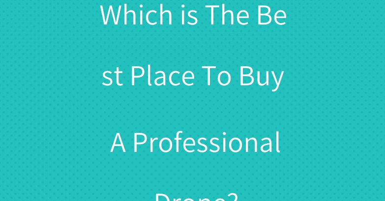 Which is The Best Place To Buy A Professional Drone?