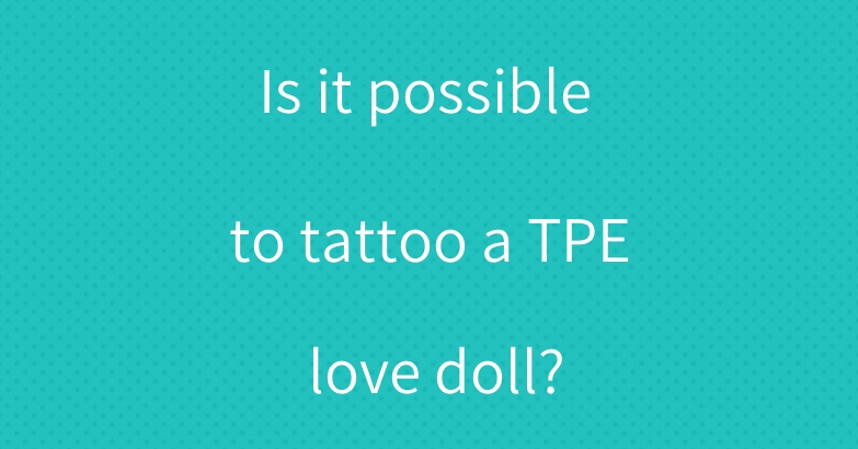 Is it possible to tattoo a TPE love doll?