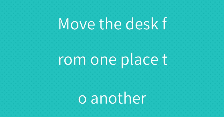 Move the desk from one place to another