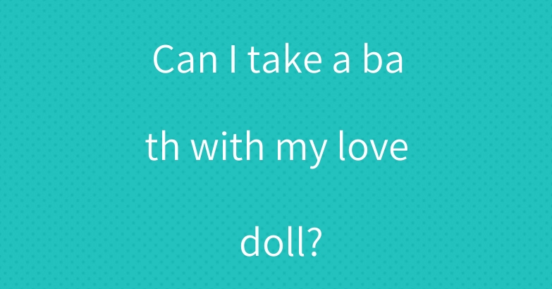 Can I take a bath with my love doll?