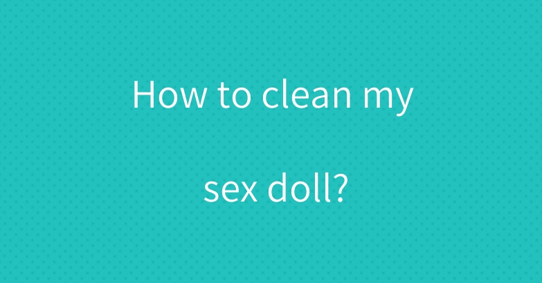 How to clean my sex doll?