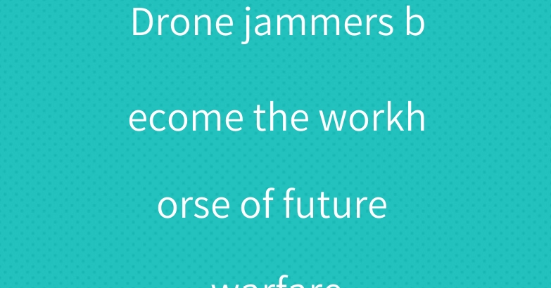 Drone jammers become the workhorse of future warfare