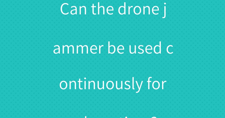 Can the drone jammer be used continuously for a long time?
