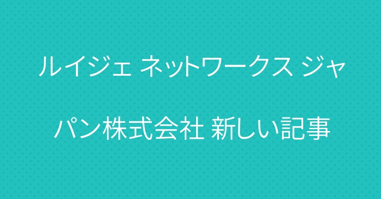ルイジェ ネットワークス ジャパン株式会社 新しい記事
