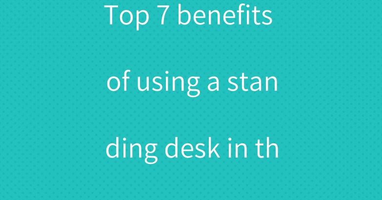 Top 7 benefits of using a standing desk in the office
