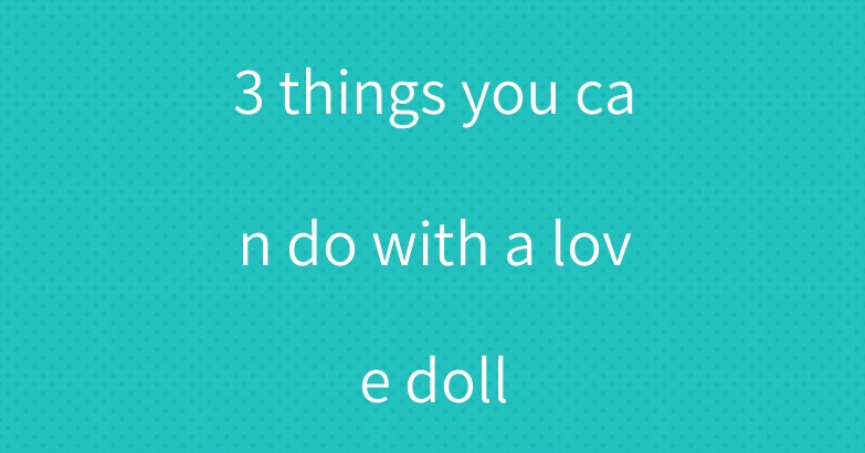 3 things you can do with a love doll