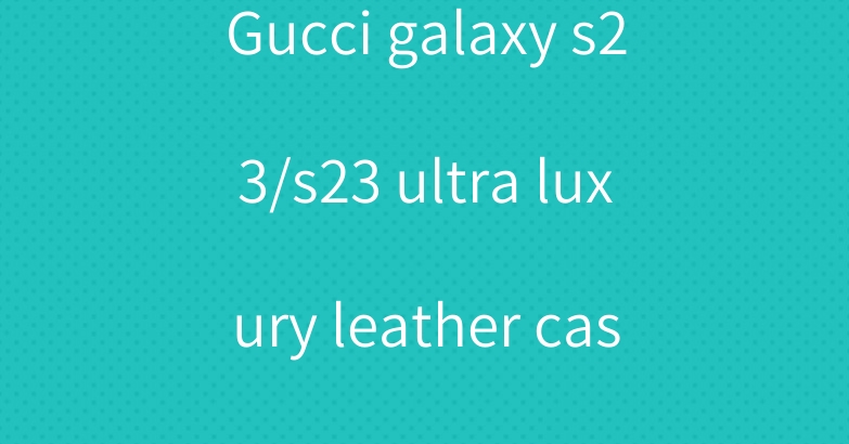 Gucci galaxy s23/s23 ultra luxury leather case