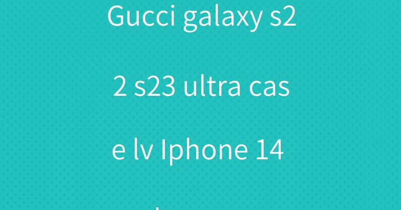 Gucci galaxy s22 s23 ultra case lv Iphone 14 plus cover