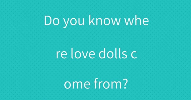 Do you know where love dolls come from?