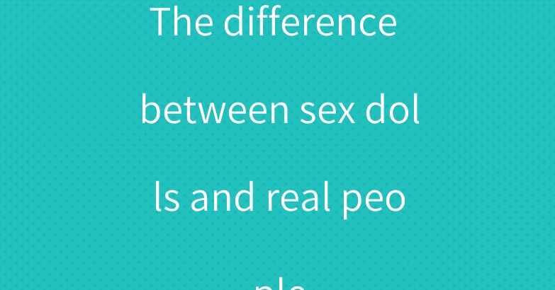The difference between sex dolls and real people