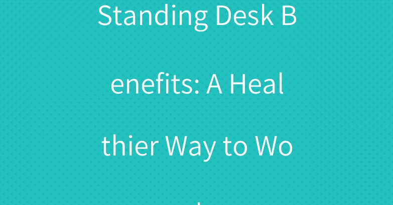 Standing Desk Benefits: A Healthier Way to Work