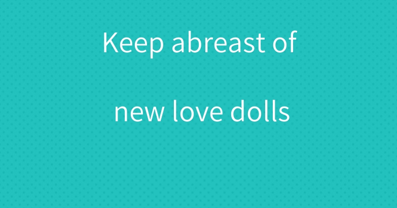 Keep abreast of new love dolls