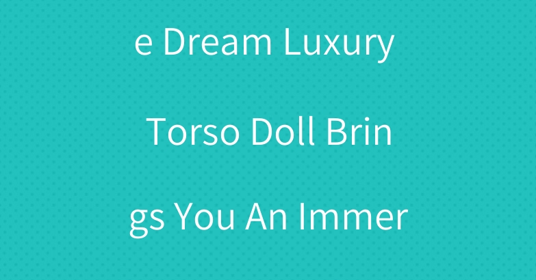 Wandering In The Dream Luxury Torso Doll Brings You An Immersive Experience