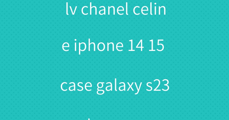 lv chanel celine iphone 14 15 case galaxy s23 ultra cover