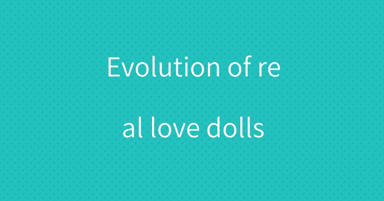 Evolution of real love dolls