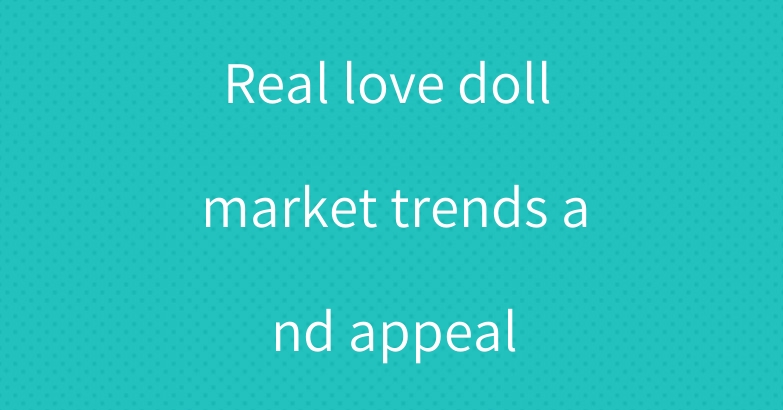 Real love doll market trends and appeal