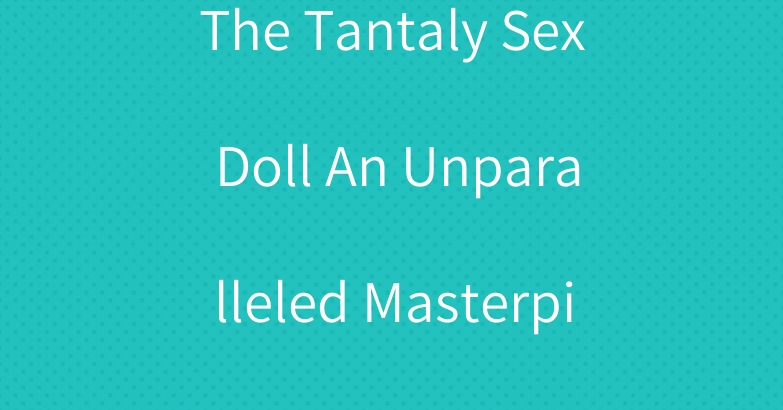 The Tantaly Sex Doll An Unparalleled Masterpiece