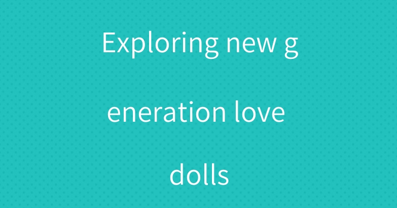 Exploring new generation love dolls