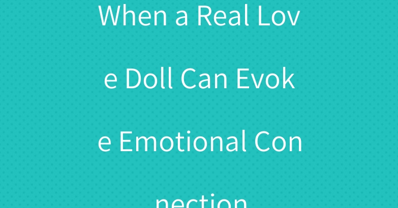 When a Real Love Doll Can Evoke Emotional Connection
