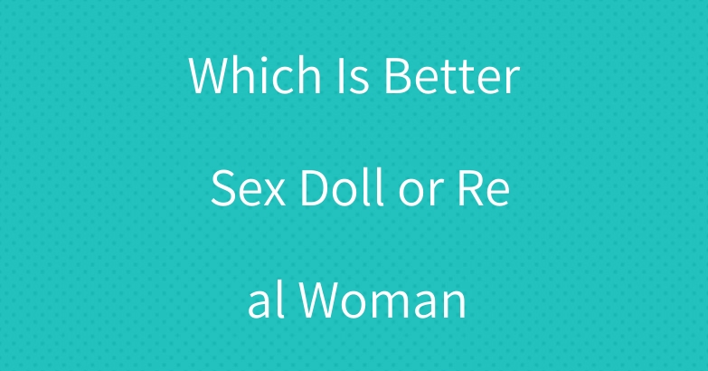Which Is Better Sex Doll or Real Woman
