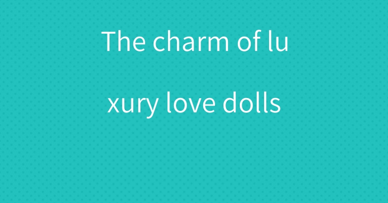 The charm of luxury love dolls