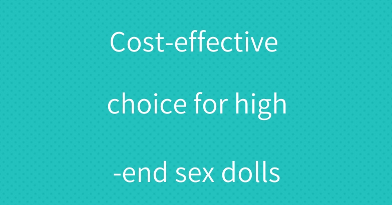 Cost-effective choice for high-end sex dolls