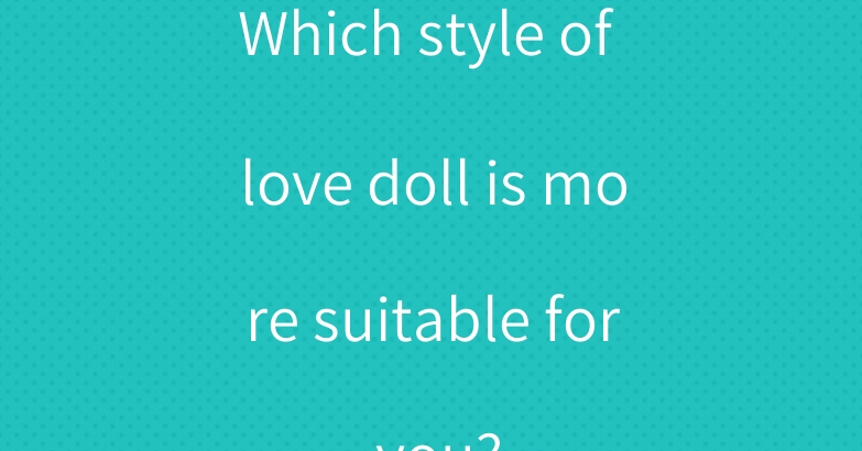Which style of love doll is more suitable for you?