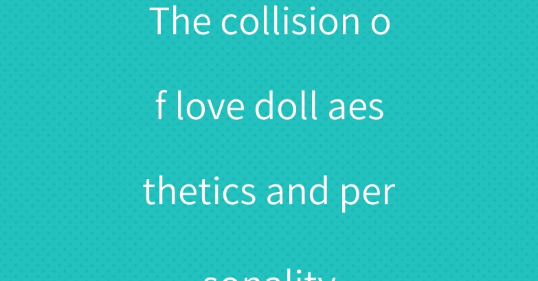 The collision of love doll aesthetics and personality