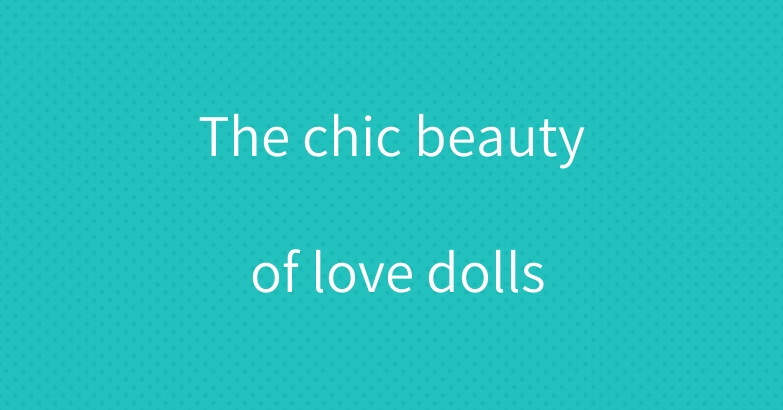 The chic beauty of love dolls