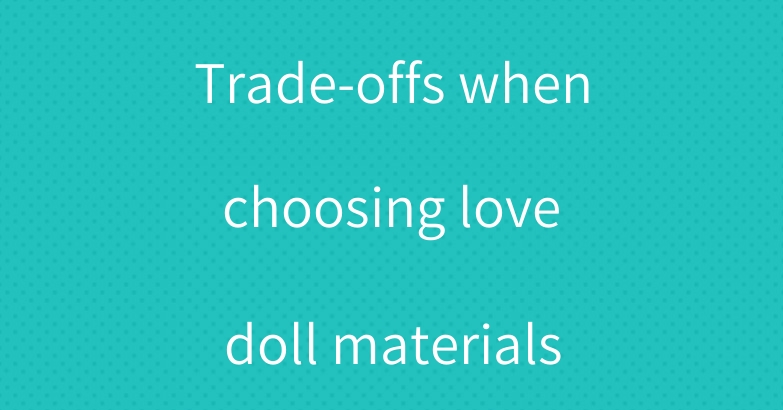 Trade-offs when choosing love doll materials