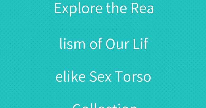 Explore the Realism of Our Lifelike Sex Torso Collection