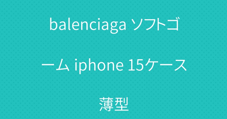 balenciaga ソフトゴーム iphone 15ケース薄型