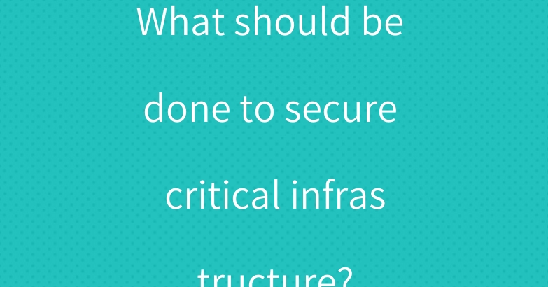 What should be done to secure critical infrastructure?