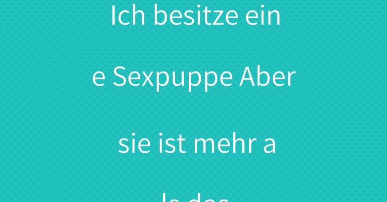 Ich besitze eine Sexpuppe Aber sie ist mehr als das