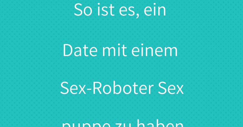 So ist es, ein Date mit einem Sex-Roboter Sexpuppe zu haben