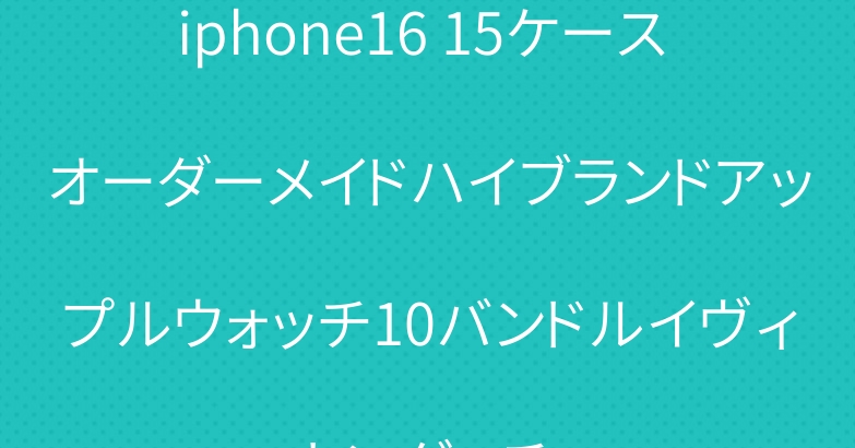 iphone16 15ケース オーダーメイドハイブランドアップルウォッチ10バンドルイヴィトングッチ