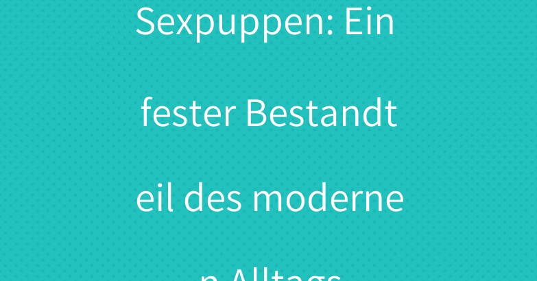Sexpuppen: Ein fester Bestandteil des modernen Alltags