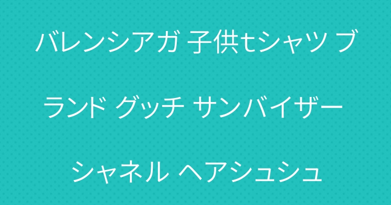 バレンシアガ 子供ｔシャツ ブランド グッチ サンバイザー シャネル ヘアシュシュ