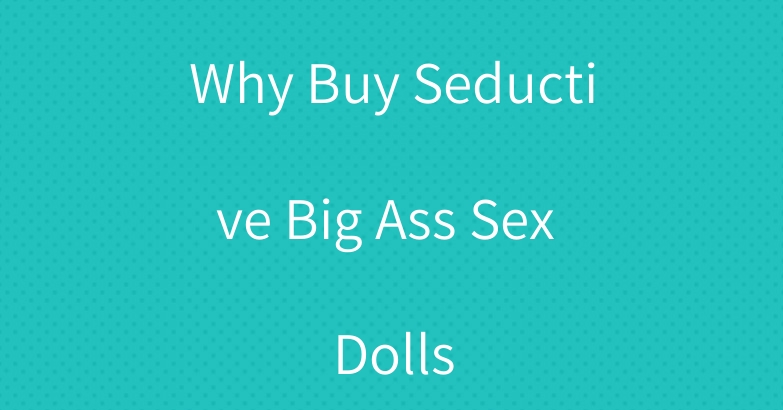 Why Buy Seductive Big Ass Sex Dolls